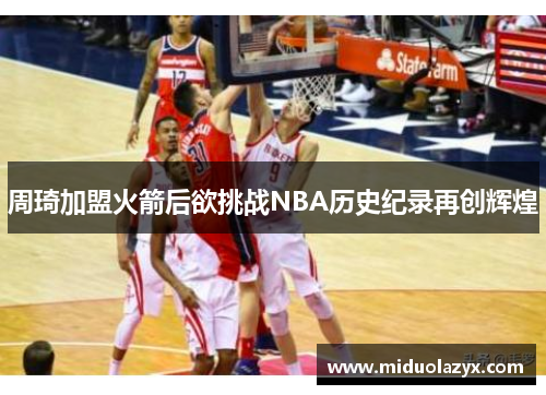 周琦加盟火箭后欲挑战NBA历史纪录再创辉煌